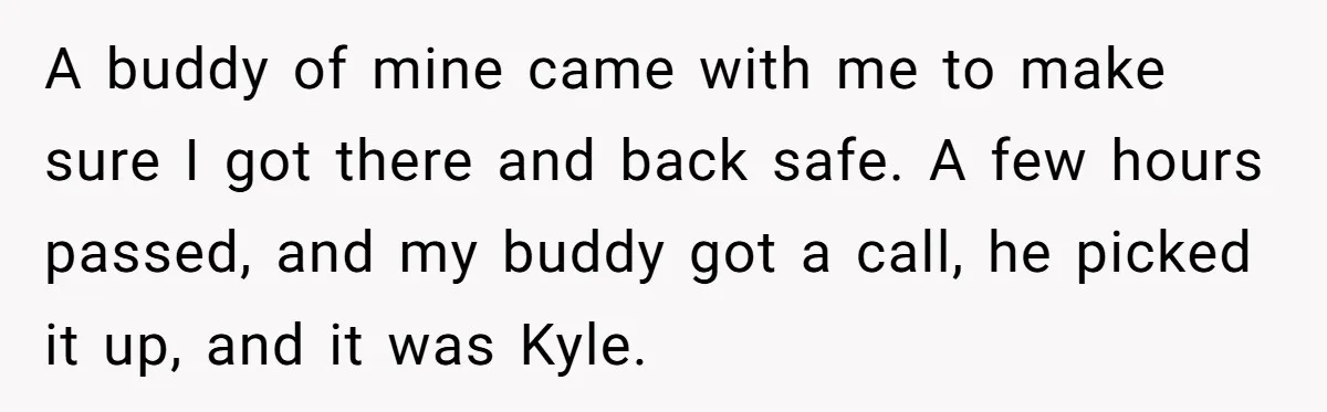 A buddy of mine came with me to make sure I got there and back safe. A few hours passed, and my buddy got a call, he picked it up,...