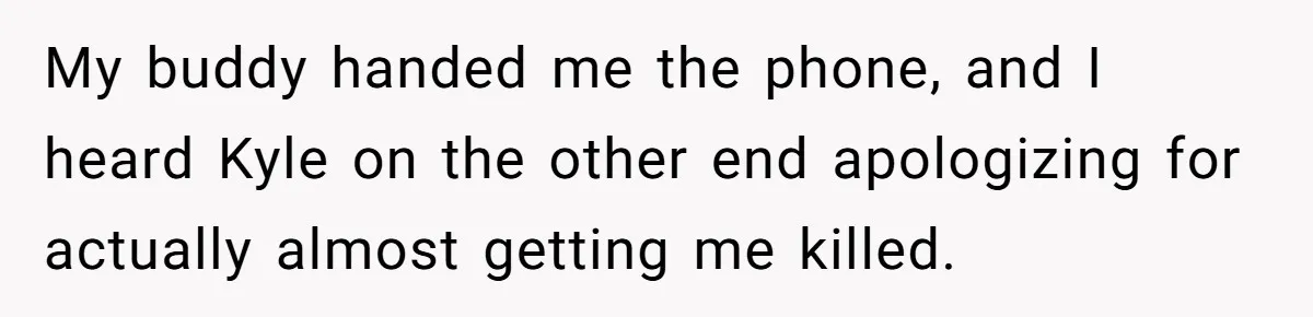 My buddy handed me the phone, and I heard Kyle on the other end apologizing for actually almost getting me killed.