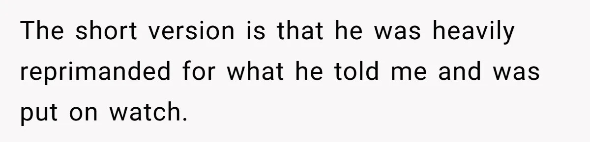 The short version is that he was heavily reprimanded for what he told me and was put on watch.