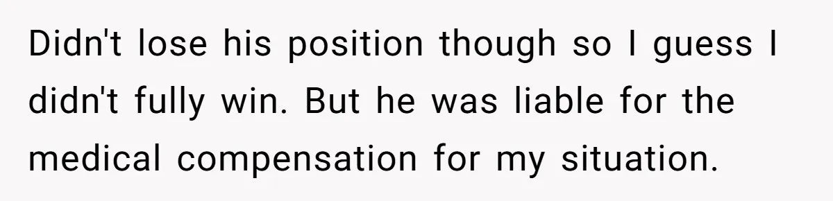 Didn't lose his position though so I guess I didn't fully win. But he was liable for the medical compensation for my situation.
