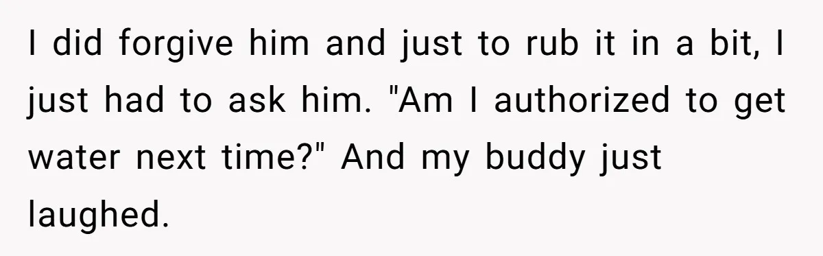 I did forgive him and just to rub it in a bit, I just had to ask him. "Am I authorized to get water next time?" And my buddy just...