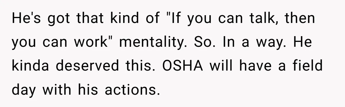 He's got that kind of "If you can talk, then you can work" mentality. So. In a way. He kinda deserved this. OSHA will have a field day with his...