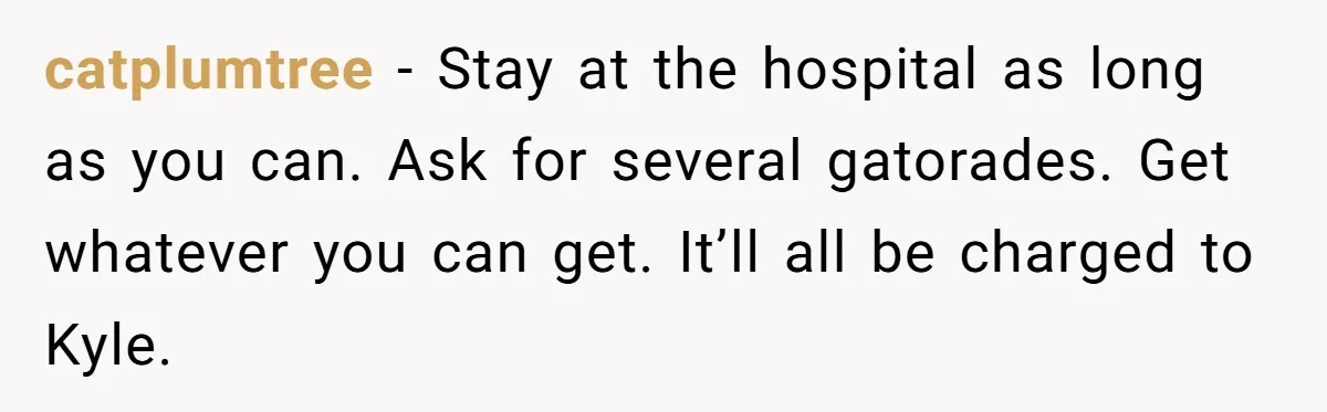 catplumtree − Stay at the hospital as long as you can. Ask for several gatorades. Get whatever you can get. It’ll all be charged to Kyle.