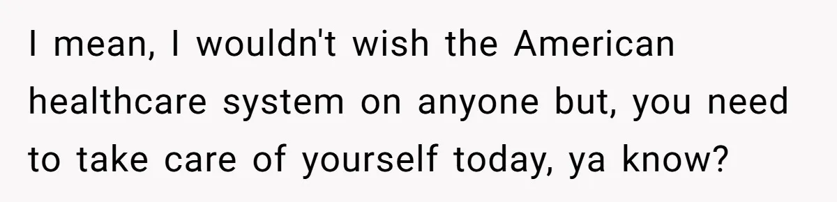 I mean, I wouldn't wish the American healthcare system on anyone but, you need to take care of yourself today, ya know?