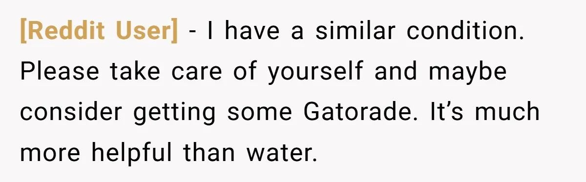 [Reddit User] − I have a similar condition. Please take care of yourself and maybe consider getting some Gatorade. It’s much more helpful than water.