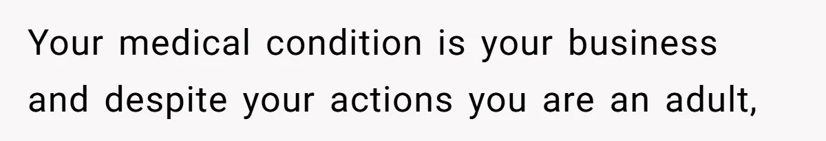 Your medical condition is your business and despite your actions you are an adult,