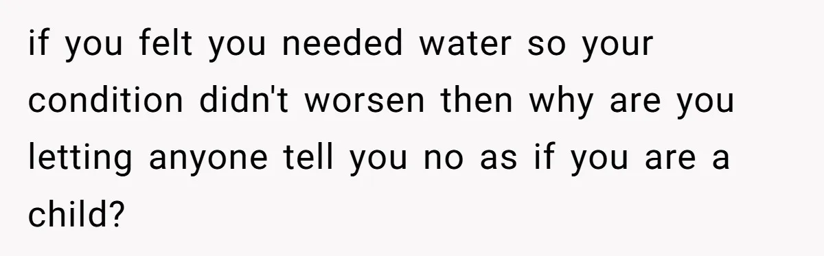 if you felt you needed water so your condition didn't worsen then why are you letting anyone tell you no as if you are a child?