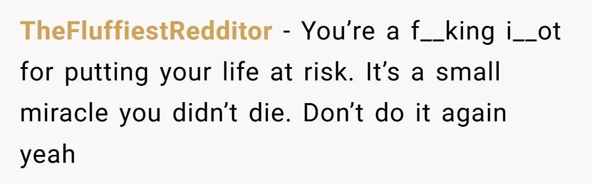TheFluffiestRedditor − You’re a f__king i__ot for putting your life at risk. It’s a small miracle you didn’t die. Don’t do it again yeah