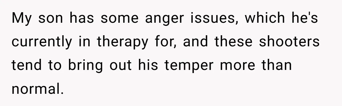 My son has some anger issues, which he's currently in therapy for, and these shooters tend to bring out his temper more than normal.