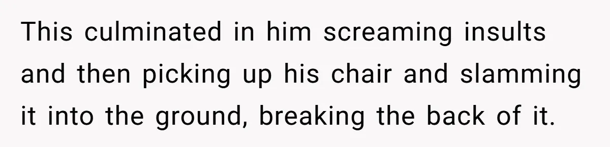 This culminated in him screaming insults and then picking up his chair and slamming it into the ground, breaking the back of it.