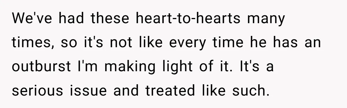 We've had these heart-to-hearts many times, so it's not like every time he has an outburst I'm making light of it. It's a serious issue and treated like such.