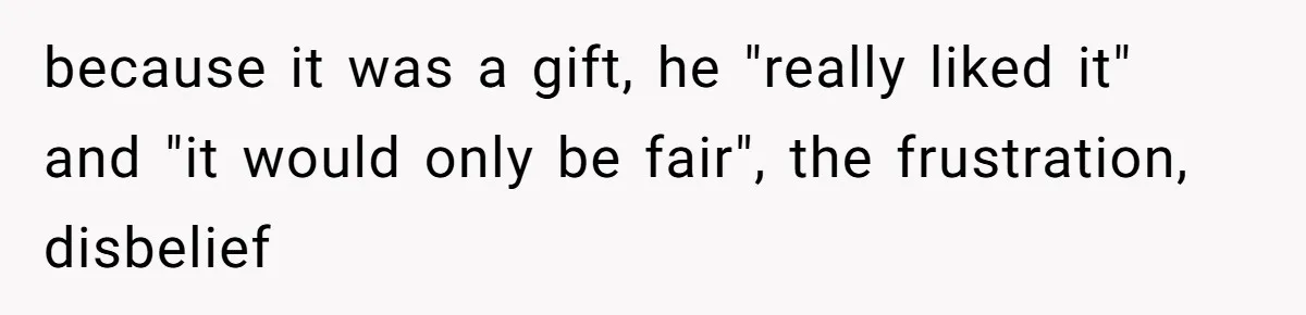because it was a gift, he "really liked it" and "it would only be fair", the frustration, disbelief