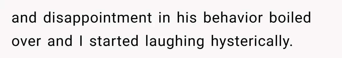 and disappointment in his behavior boiled over and I started laughing hysterically.