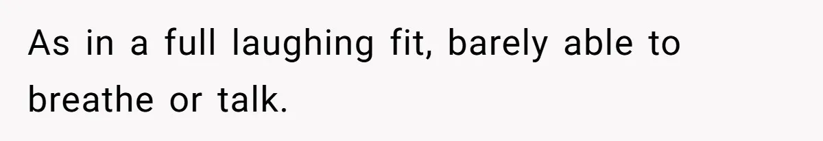 As in a full laughing fit, barely able to breathe or talk.