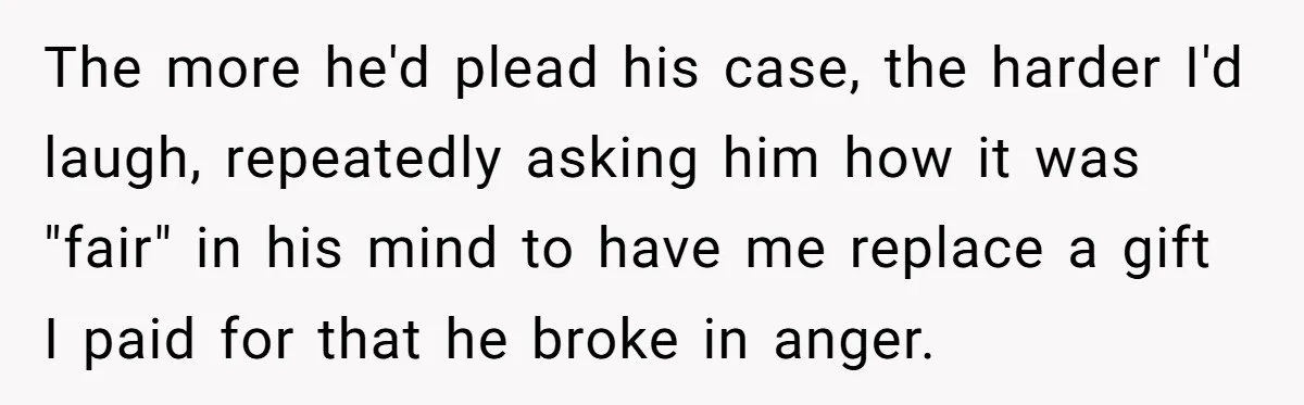The more he'd plead his case, the harder I'd laugh, repeatedly asking him how it was "fair" in his mind to have me replace a gift I paid for that...