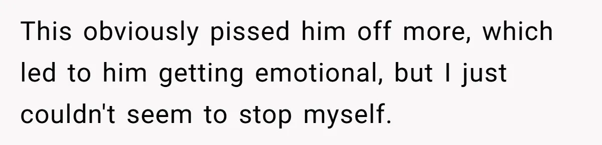 This obviously pissed him off more, which led to him getting emotional, but I just couldn't seem to stop myself.