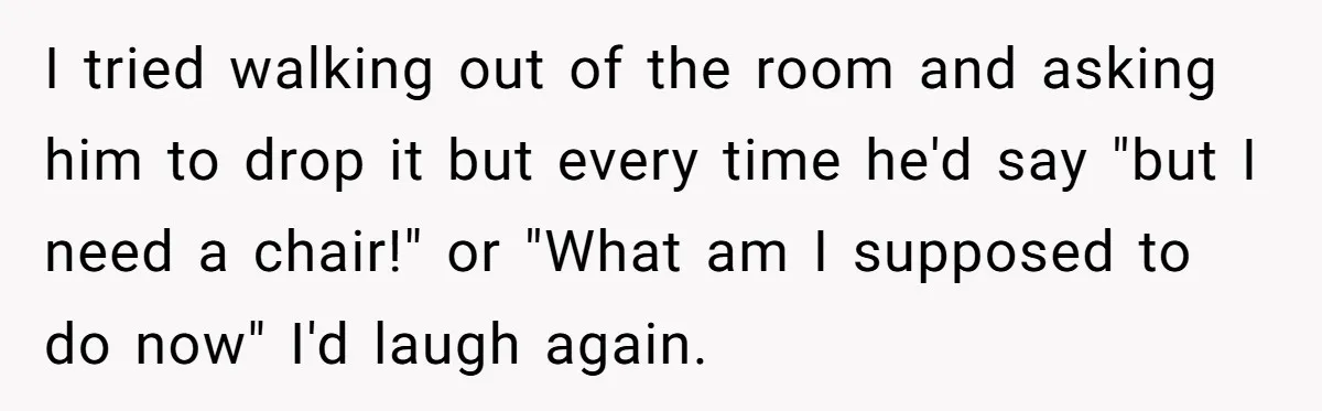 I tried walking out of the room and asking him to drop it but every time he'd say "but I need a chair!" or "What am I supposed to do...