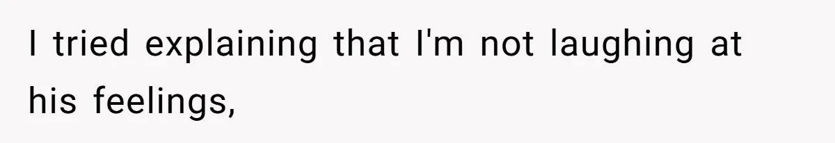 I tried explaining that I'm not laughing at his feelings,