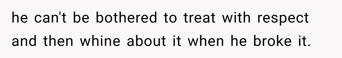 he can't be bothered to treat with respect and then whine about it when he broke it.