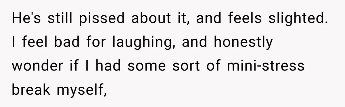 He's still pissed about it, and feels slighted. I feel bad for laughing, and honestly wonder if I had some sort of mini-stress break myself,