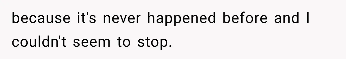 because it's never happened before and I couldn't seem to stop.
