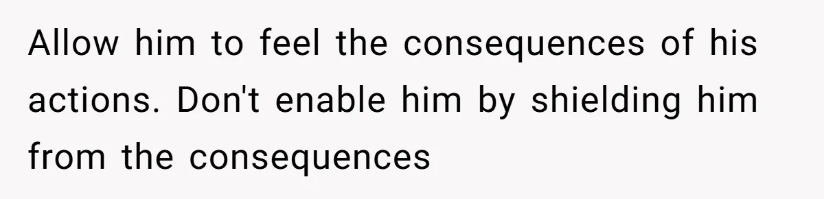 Allow him to feel the consequences of his actions. Don't enable him by shielding him from the consequences