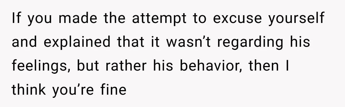 If you made the attempt to excuse yourself and explained that it wasn’t regarding his feelings, but rather his behavior, then I think you’re fine