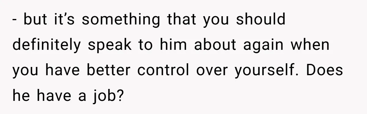 - but it’s something that you should definitely speak to him about again when you have better control over yourself. Does he have a job?