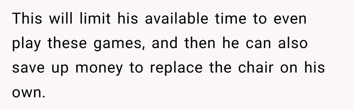 This will limit his available time to even play these games, and then he can also save up money to replace the chair on his own.