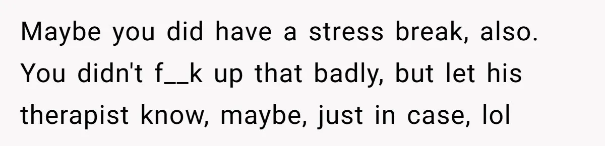 Maybe you did have a stress break, also. You didn't f__k up that badly, but let his therapist know, maybe, just in case, lol