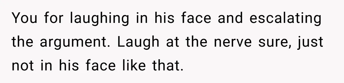 You for laughing in his face and escalating the argument. Laugh at the nerve sure, just not in his face like that.