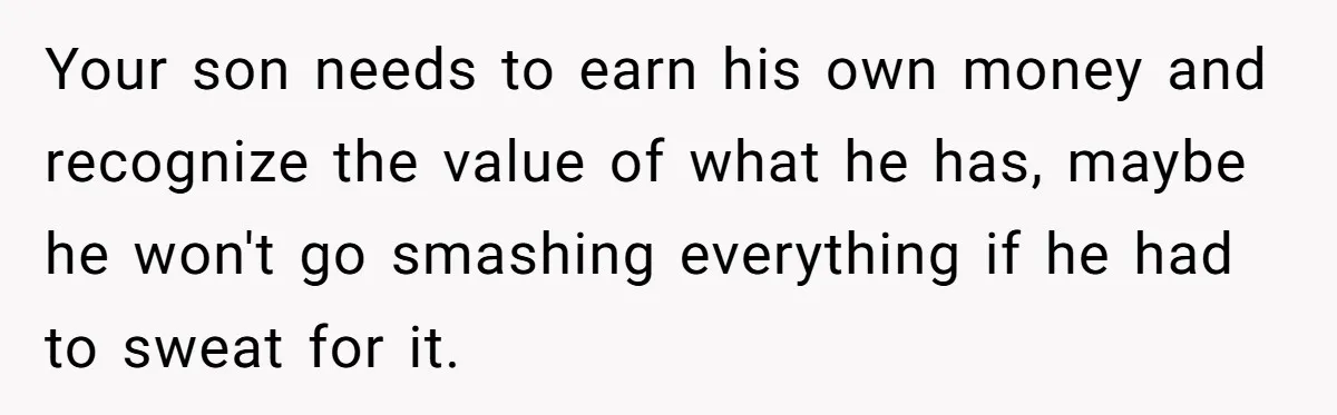 Your son needs to earn his own money and recognize the value of what he has, maybe he won't go smashing everything if he had to sweat for it.