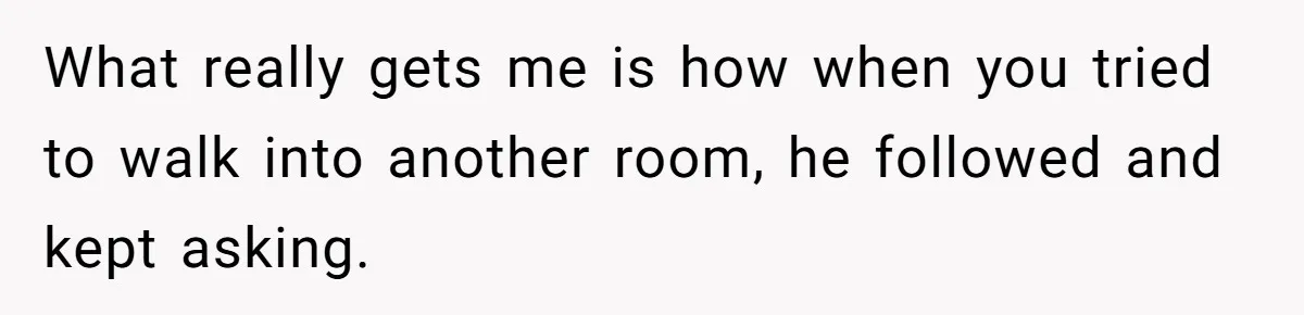 What really gets me is how when you tried to walk into another room, he followed and kept asking.