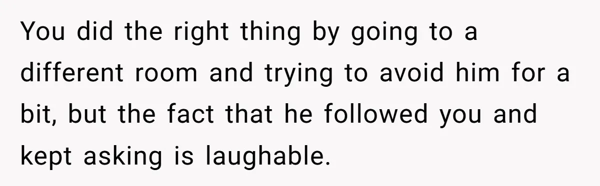 You did the right thing by going to a different room and trying to avoid him for a bit, but the fact that he followed you and kept asking is...