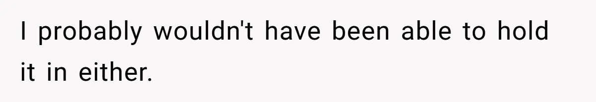 I probably wouldn't have been able to hold it in either.