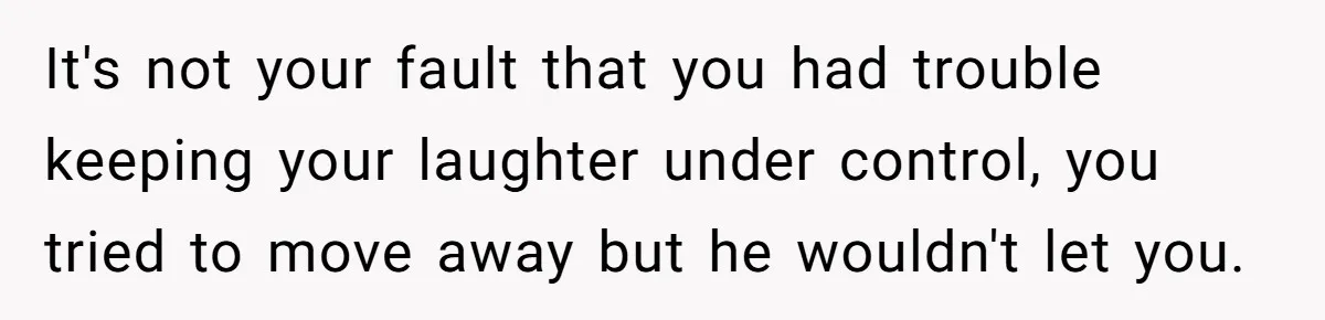 It's not your fault that you had trouble keeping your laughter under control, you tried to move away but he wouldn't let you.