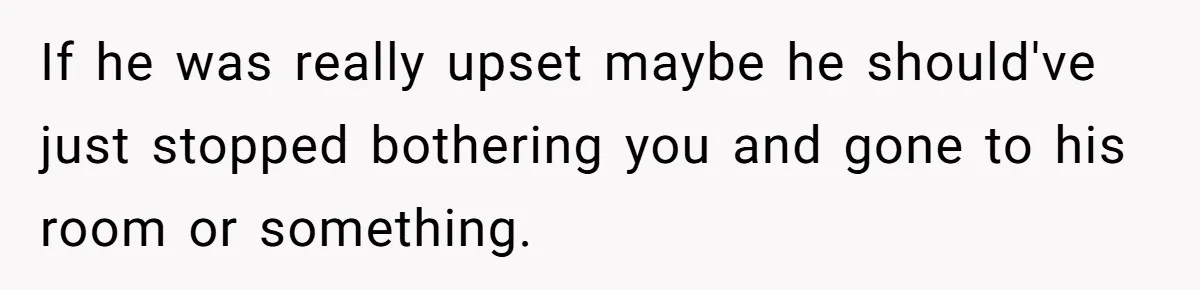 If he was really upset maybe he should've just stopped bothering you and gone to his room or something.