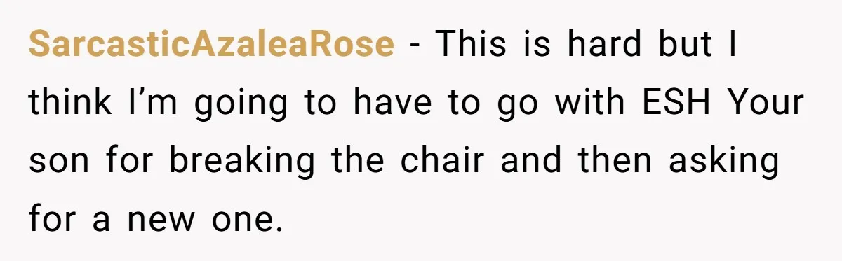 SarcasticAzaleaRose − This is hard but I think I’m going to have to go with ESH Your son for breaking the chair and then asking for a new one.