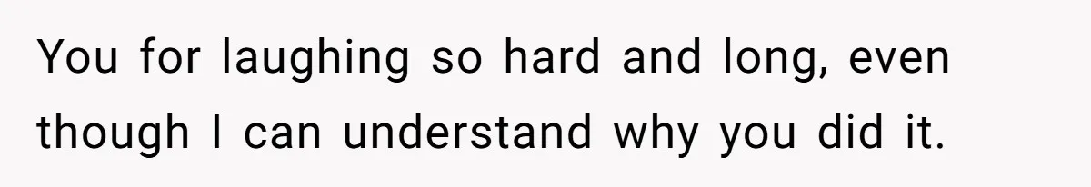 You for laughing so hard and long, even though I can understand why you did it.