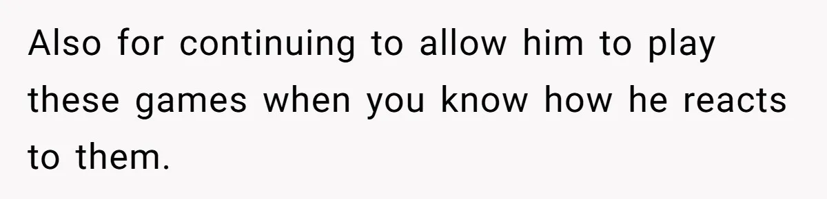Also for continuing to allow him to play these games when you know how he reacts to them.