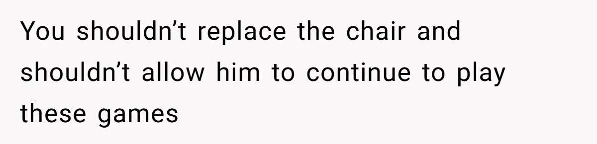 You shouldn’t replace the chair and shouldn’t allow him to continue to play these games