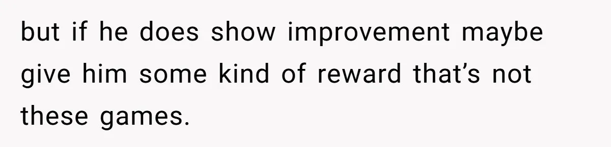 but if he does show improvement maybe give him some kind of reward that’s not these games.