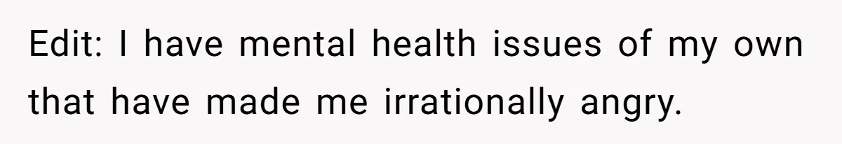 Edit: I have mental health issues of my own that have made me irrationally angry.