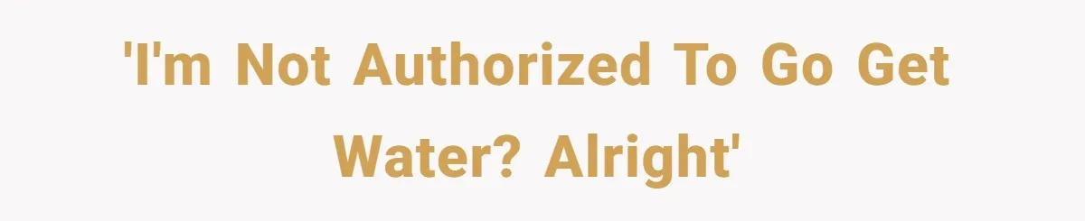 'I'm not authorized to go get water? Alright'
