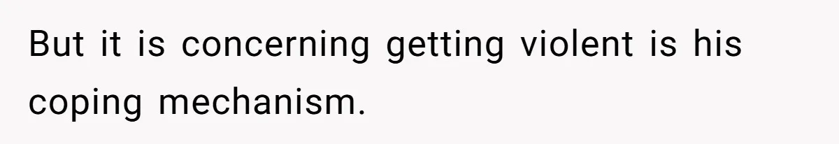 But it is concerning getting violent is his coping mechanism.