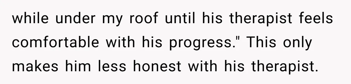 while under my roof until his therapist feels comfortable with his progress." This only makes him less honest with his therapist.