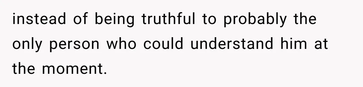 instead of being truthful to probably the only person who could understand him at the moment.
