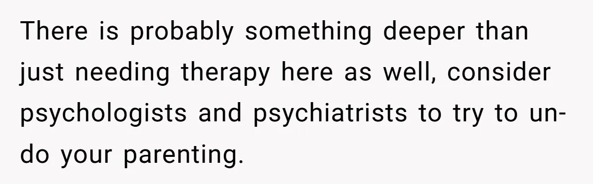There is probably something deeper than just needing therapy here as well, consider psychologists and psychiatrists to try to un-do your parenting.