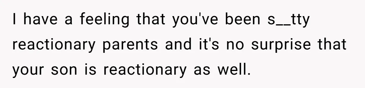 I have a feeling that you've been s__tty reactionary parents and it's no surprise that your son is reactionary as well.