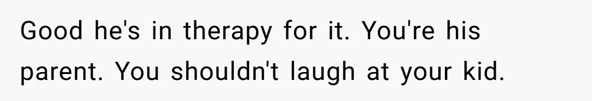Good he's in therapy for it. You're his parent. You shouldn't laugh at your kid.